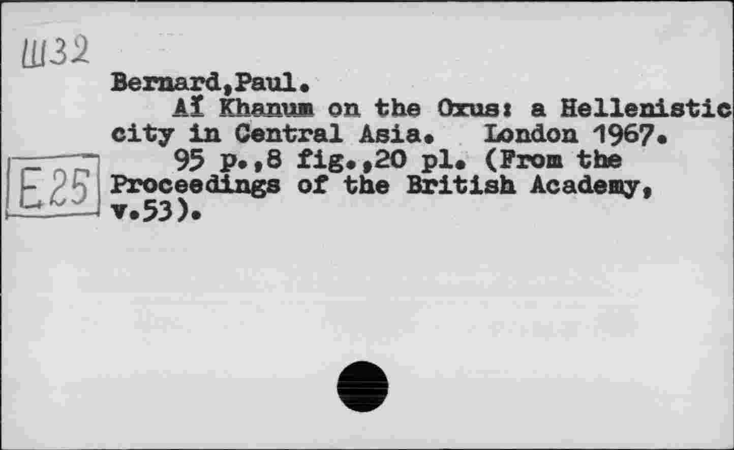 ﻿Bernard, Paul.
Aï Khanum on the Oros: a Hellenistic city in Central Asia* London 1967•
95 p*,8 fig* »20 pl* (From the Proceedings of the British Academy,